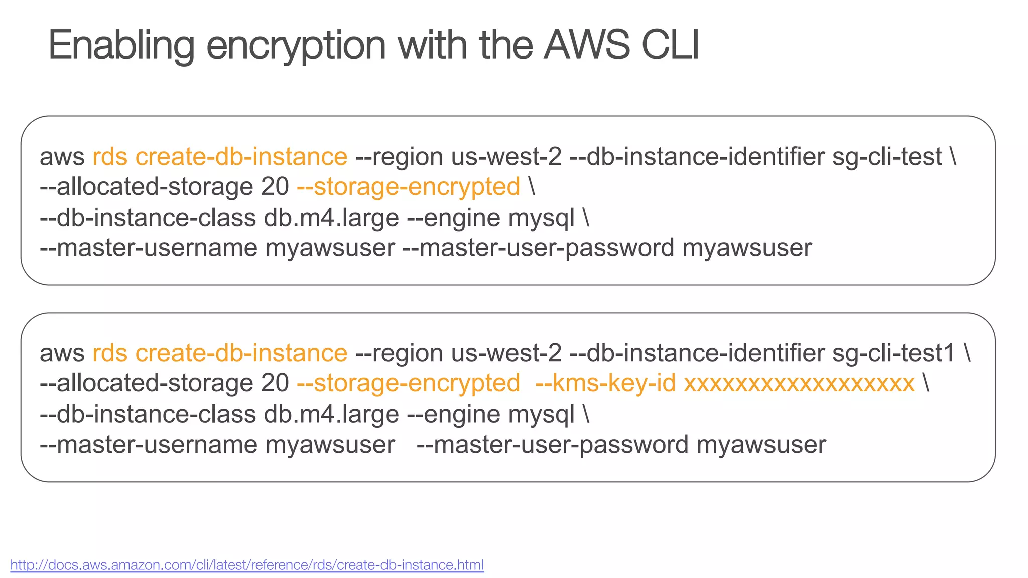 Enabling encryption with the AWS CLI
aws rds create-db-instance --region us-west-2 --db-instance-identifier sg-cli-test 
--allocated-storage 20 --storage-encrypted 
--db-instance-class db.m4.large --engine mysql 
--master-username myawsuser --master-user-password myawsuser
aws rds create-db-instance --region us-west-2 --db-instance-identifier sg-cli-test1 
--allocated-storage 20 --storage-encrypted --kms-key-id xxxxxxxxxxxxxxxxxx 
--db-instance-class db.m4.large --engine mysql 
--master-username myawsuser --master-user-password myawsuser
http://docs.aws.amazon.com/cli/latest/reference/rds/create-db-instance.html 
 