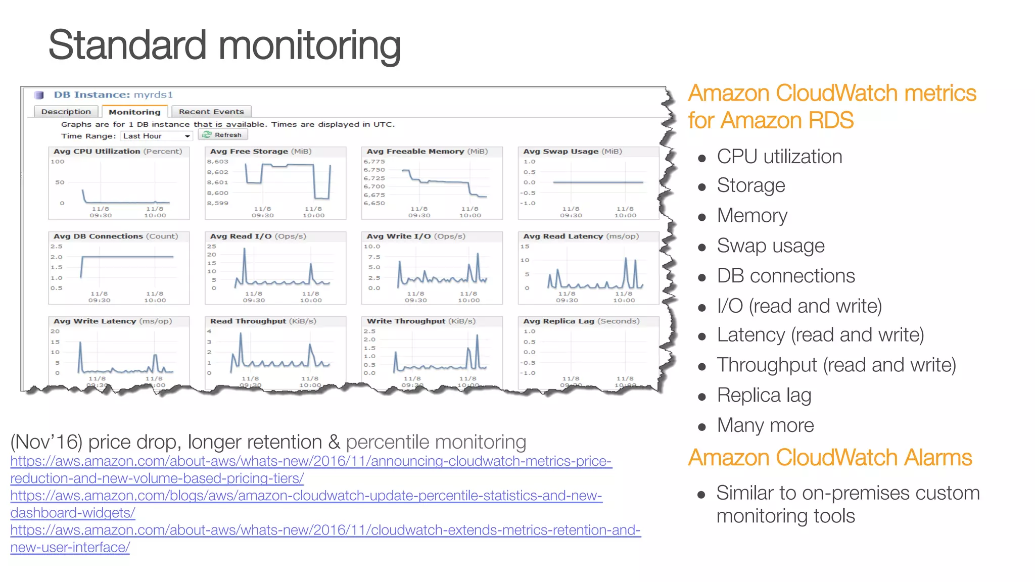 Standard monitoring
Amazon CloudWatch metrics
for Amazon RDS
l  CPU utilization
l  Storage
l  Memory
l  Swap usage
l  DB connections
l  I/O (read and write)
l  Latency (read and write)
l  Throughput (read and write)
l  Replica lag
l  Many more
Amazon CloudWatch Alarms
l  Similar to on-premises custom
monitoring tools
(Nov’16) price drop, longer retention & percentile monitoring
https://aws.amazon.com/about-aws/whats-new/2016/11/announcing-cloudwatch-metrics-price-
reduction-and-new-volume-based-pricing-tiers/
https://aws.amazon.com/blogs/aws/amazon-cloudwatch-update-percentile-statistics-and-new-
dashboard-widgets/
https://aws.amazon.com/about-aws/whats-new/2016/11/cloudwatch-extends-metrics-retention-and-
new-user-interface/ 
 