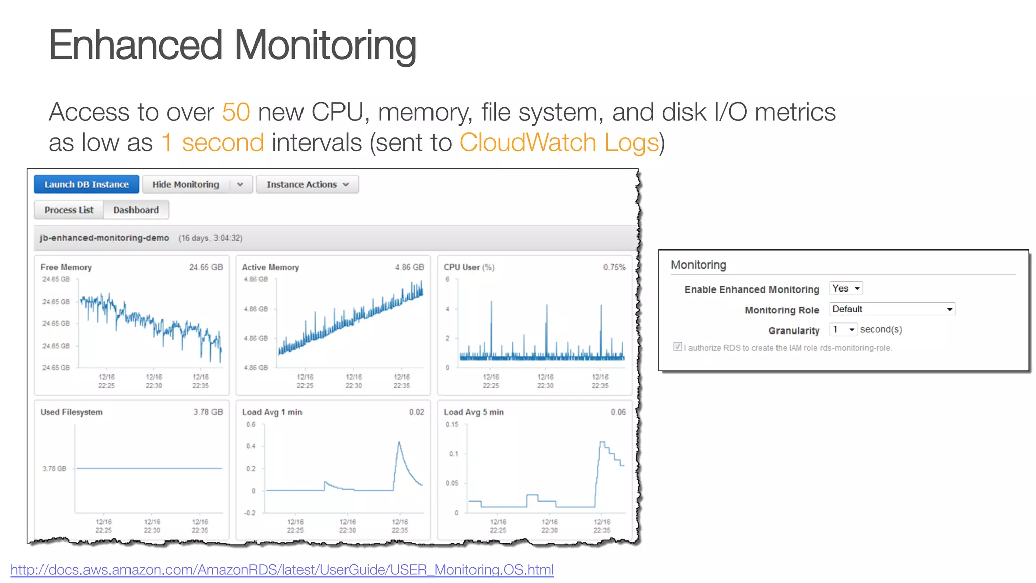Enhanced Monitoring
Access to over 50 new CPU, memory, ﬁle system, and disk I/O metrics "
as low as 1 second intervals (sent to CloudWatch Logs)
http://docs.aws.amazon.com/AmazonRDS/latest/UserGuide/USER_Monitoring.OS.html 
 