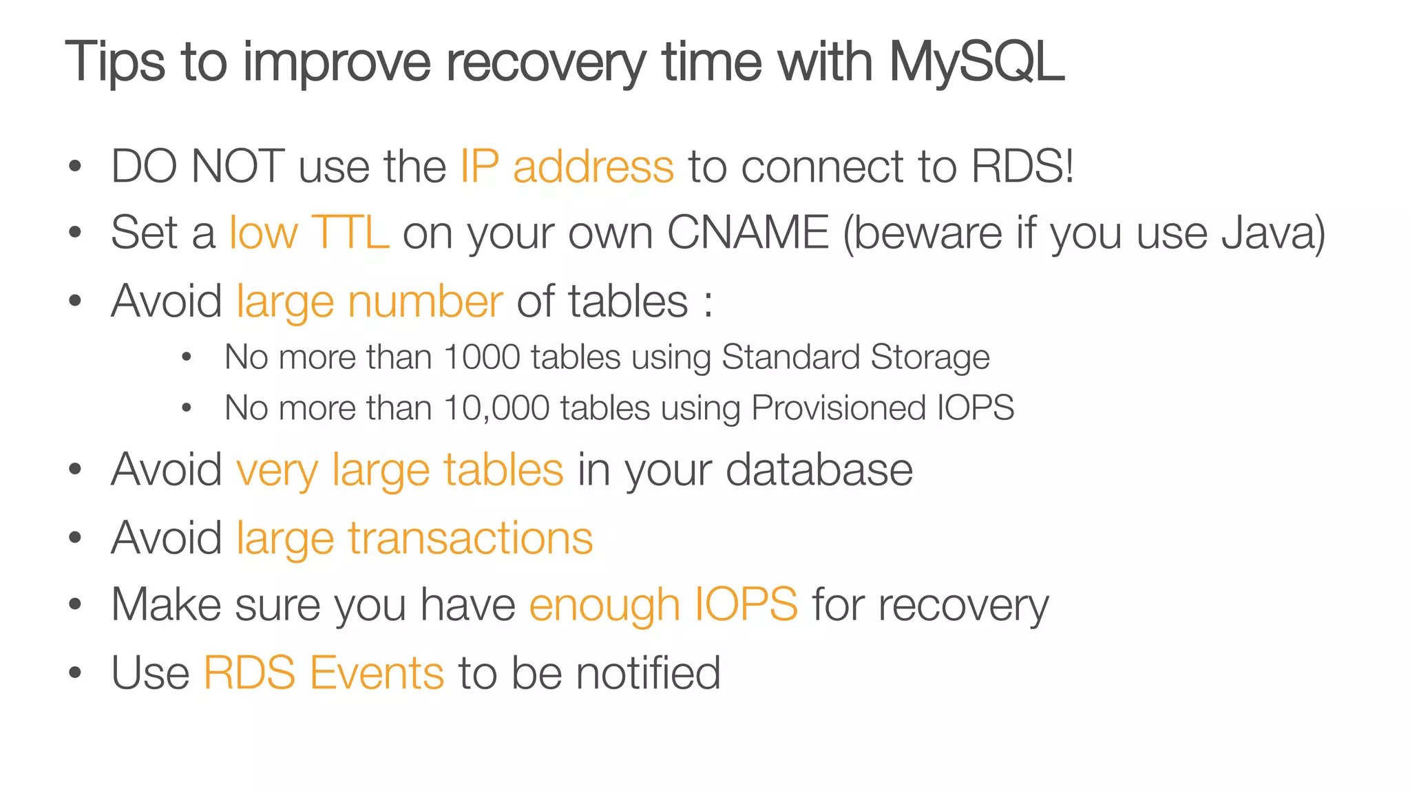 Tips to improve recovery time with MySQL
•  DO NOT use the IP address to connect to RDS!
•  Set a low TTL on your own CNAME (beware if you use Java)
•  Avoid large number of tables : 
•  No more than 1000 tables using Standard Storage
•  No more than 10,000 tables using Provisioned IOPS
•  Avoid very large tables in your database
•  Avoid large transactions
•  Make sure you have enough IOPS for recovery
•  Use RDS Events to be notiﬁed 

 