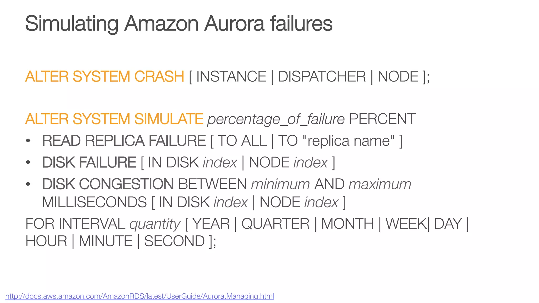 Simulating Amazon Aurora failures
ALTER SYSTEM CRASH [ INSTANCE | DISPATCHER | NODE ];

ALTER SYSTEM SIMULATE percentage_of_failure PERCENT
•  READ REPLICA FAILURE [ TO ALL | TO "replica name" ]
•  DISK FAILURE [ IN DISK index | NODE index ]
•  DISK CONGESTION BETWEEN minimum AND maximum
MILLISECONDS [ IN DISK index | NODE index ] 
FOR INTERVAL quantity [ YEAR | QUARTER | MONTH | WEEK| DAY |
HOUR | MINUTE | SECOND ]; 


http://docs.aws.amazon.com/AmazonRDS/latest/UserGuide/Aurora.Managing.html 
 