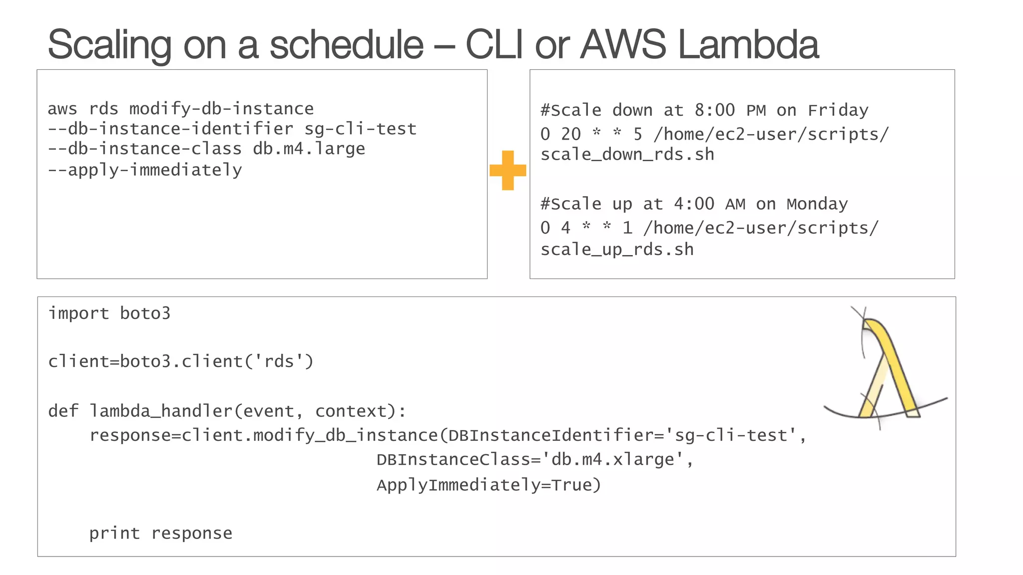 Scaling on a schedule – CLI or AWS Lambda
import boto3
 
client=boto3.client('rds')
 
def lambda_handler(event, context):
response=client.modify_db_instance(DBInstanceIdentifier='sg-cli-test',
DBInstanceClass='db.m4.xlarge',
ApplyImmediately=True)
 
print response
#Scale down at 8:00 PM on Friday
0 20 * * 5 /home/ec2-user/scripts/
scale_down_rds.sh
#Scale up at 4:00 AM on Monday
0 4 * * 1 /home/ec2-user/scripts/
scale_up_rds.sh
aws rds modify-db-instance
--db-instance-identifier sg-cli-test
--db-instance-class db.m4.large
--apply-immediately
 