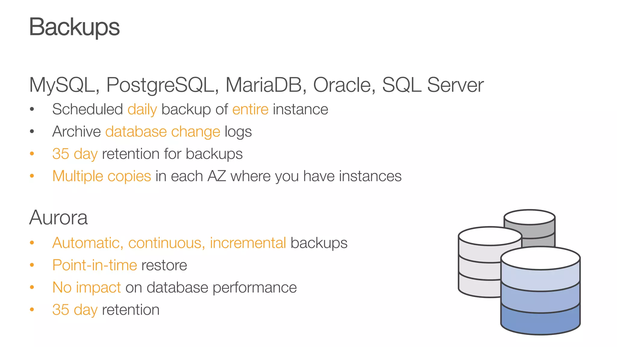 Backups
MySQL, PostgreSQL, MariaDB, Oracle, SQL Server
•  Scheduled daily backup of entire instance
•  Archive database change logs
•  35 day retention for backups
•  Multiple copies in each AZ where you have instances

Aurora
•  Automatic, continuous, incremental backups
•  Point-in-time restore
•  No impact on database performance
•  35 day retention
 