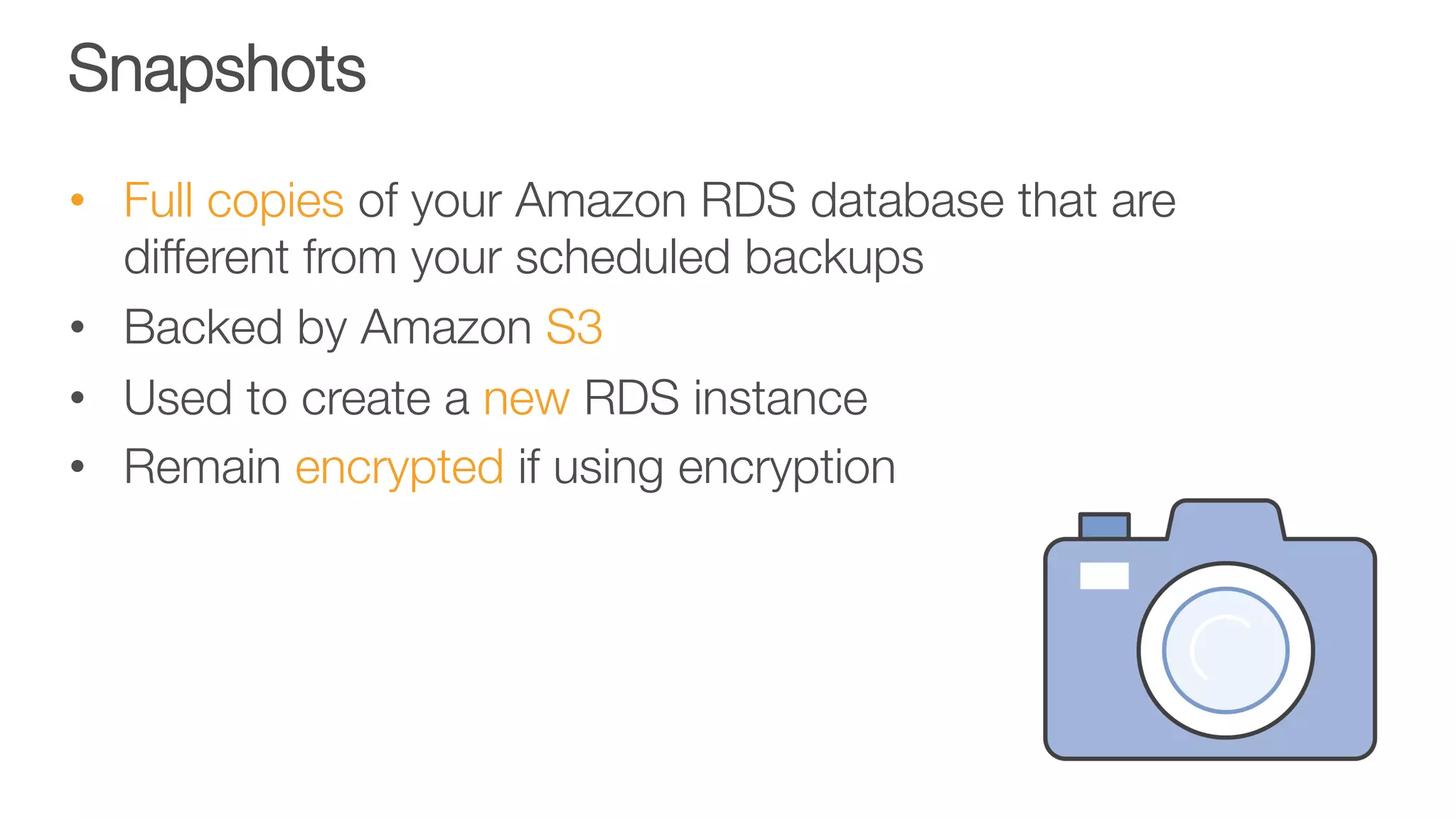 Snapshots
•  Full copies of your Amazon RDS database that are
different from your scheduled backups
•  Backed by Amazon S3
•  Used to create a new RDS instance
•  Remain encrypted if using encryption
 