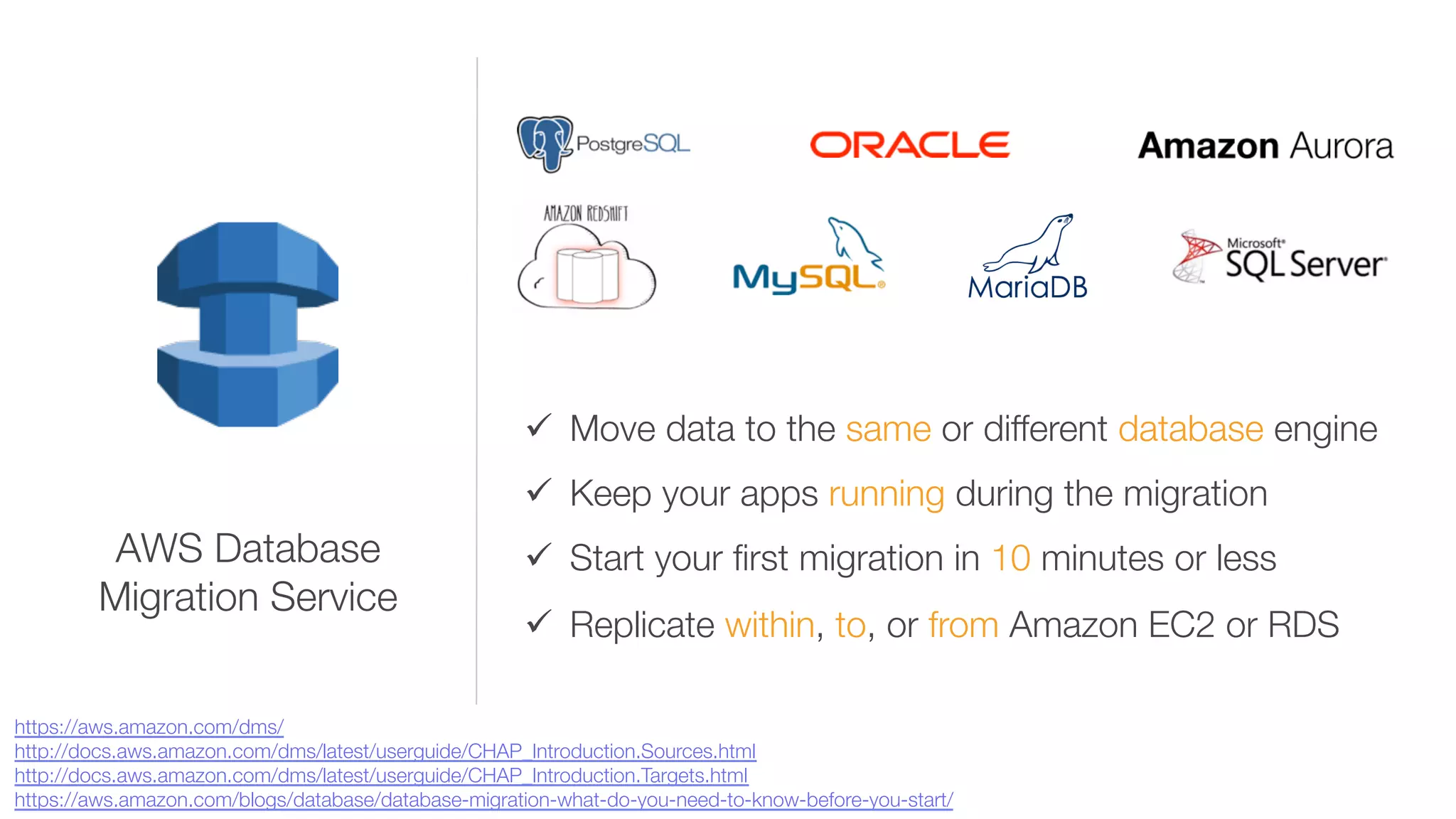 ü  Move data to the same or different database engine 
ü  Keep your apps running during the migration
ü  Start your ﬁrst migration in 10 minutes or less
ü  Replicate within, to, or from Amazon EC2 or RDS
AWS Database "
Migration Service
https://aws.amazon.com/dms/
http://docs.aws.amazon.com/dms/latest/userguide/CHAP_Introduction.Sources.html 
http://docs.aws.amazon.com/dms/latest/userguide/CHAP_Introduction.Targets.html 
https://aws.amazon.com/blogs/database/database-migration-what-do-you-need-to-know-before-you-start/ 
 