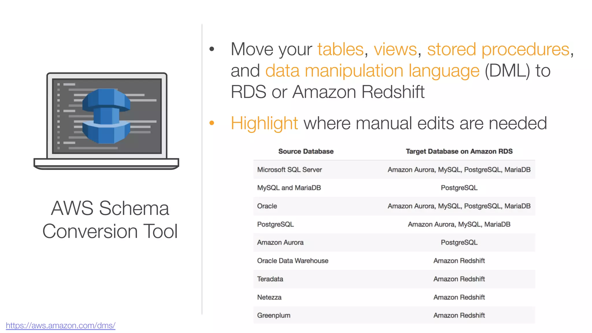 •  Move your tables, views, stored procedures,
and data manipulation language (DML) to
RDS or Amazon Redshift
•  Highlight where manual edits are needed
AWS Schema "
Conversion Tool
https://aws.amazon.com/dms/ 
 