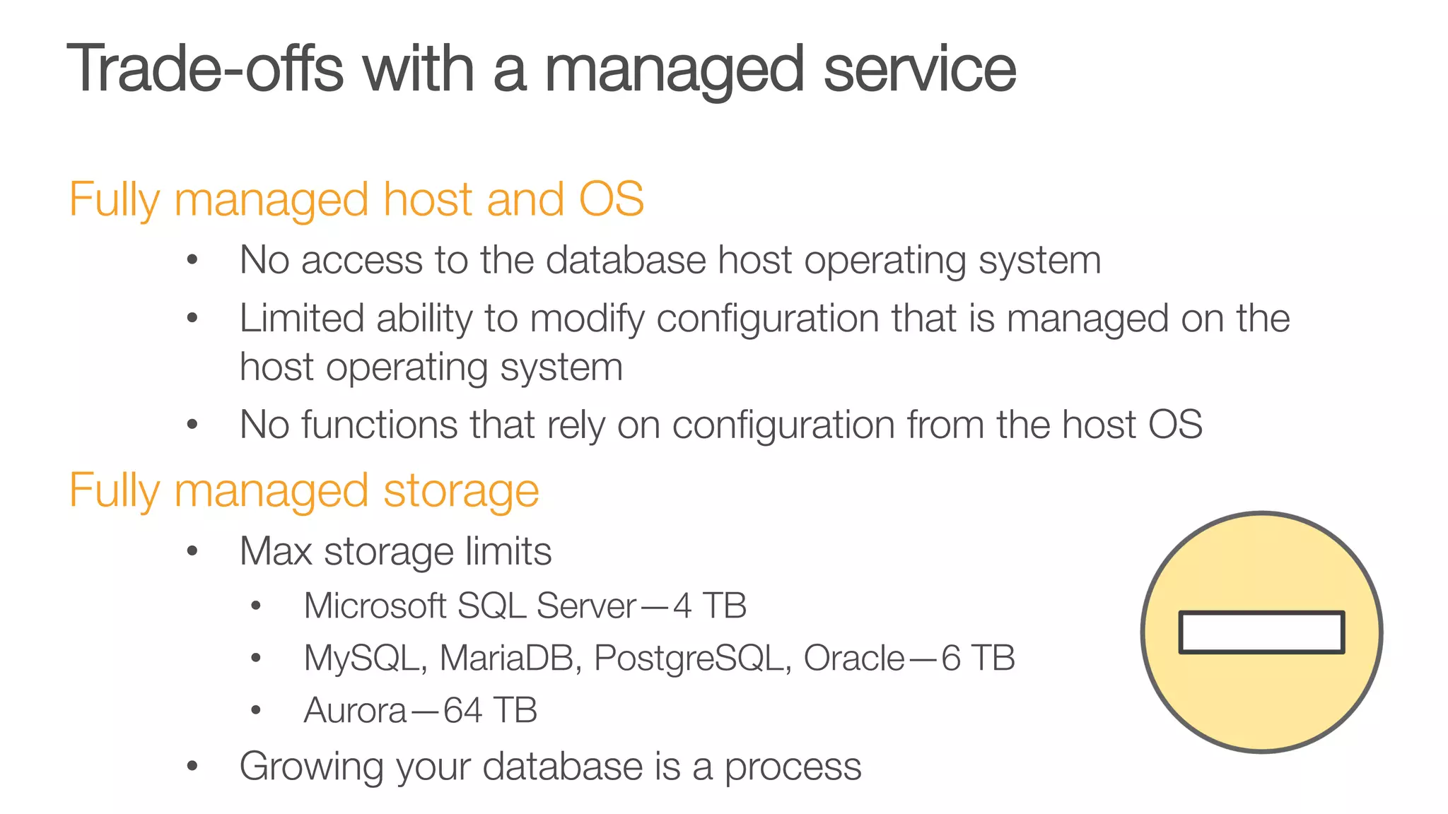 Trade-offs with a managed service
Fully managed host and OS
•  No access to the database host operating system
•  Limited ability to modify conﬁguration that is managed on the
host operating system
•  No functions that rely on conﬁguration from the host OS
Fully managed storage
•  Max storage limits
•  Microsoft SQL Server—4 TB
•  MySQL, MariaDB, PostgreSQL, Oracle—6 TB
•  Aurora—64 TB
•  Growing your database is a process
 