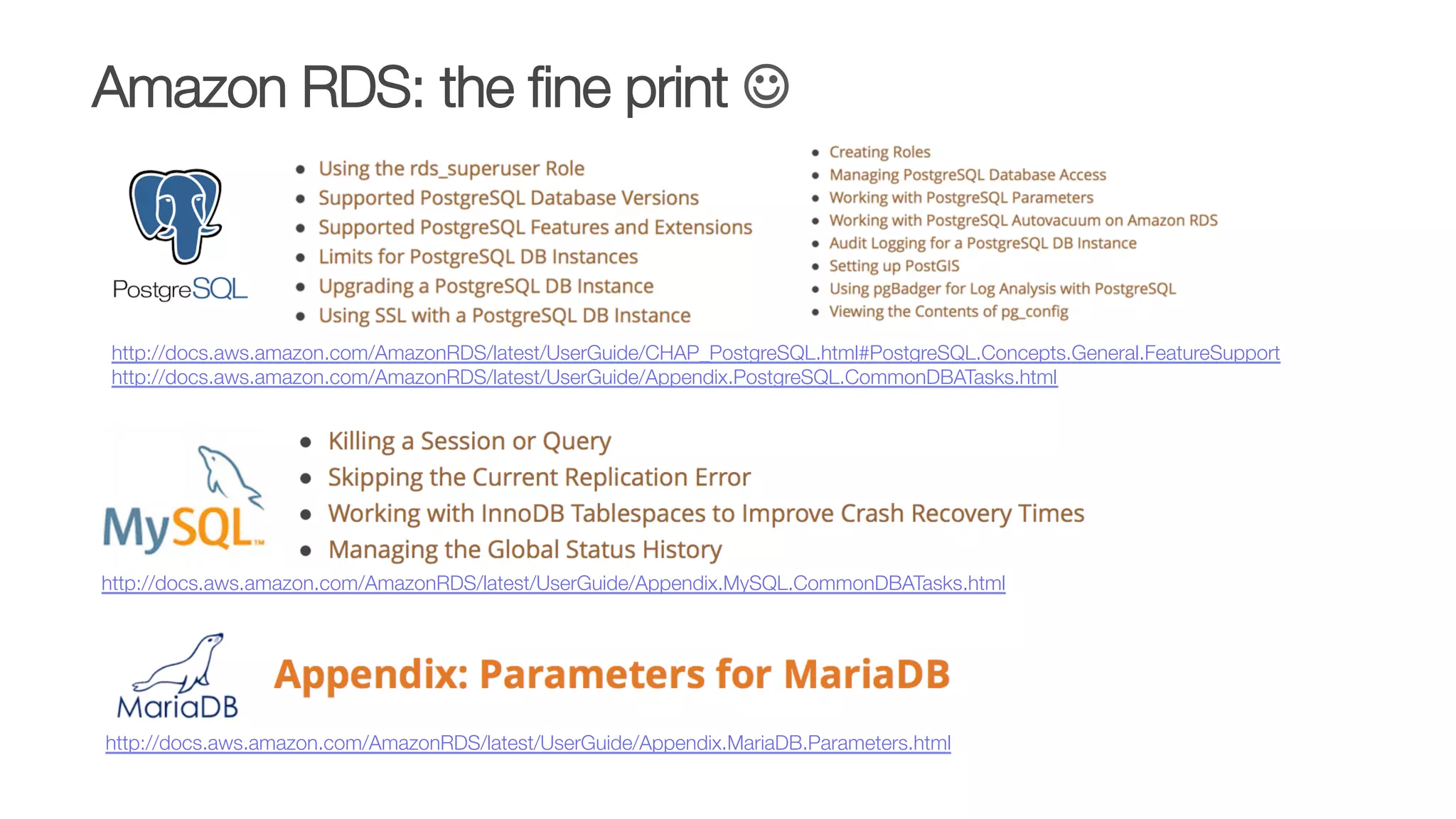 http://docs.aws.amazon.com/AmazonRDS/latest/UserGuide/CHAP_PostgreSQL.html#PostgreSQL.Concepts.General.FeatureSupport
http://docs.aws.amazon.com/AmazonRDS/latest/UserGuide/Appendix.PostgreSQL.CommonDBATasks.html 
http://docs.aws.amazon.com/AmazonRDS/latest/UserGuide/Appendix.MySQL.CommonDBATasks.html 
Amazon RDS: the ﬁne print J
http://docs.aws.amazon.com/AmazonRDS/latest/UserGuide/Appendix.MariaDB.Parameters.html 
 