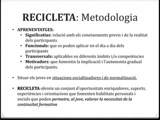 RECICLETA: Metodologia
• APRENENTATGES:
• Significatius: relació amb els coneixements previs i de la realitat
dels participants
• Funcionals: que es poden aplicar en el dia a dia dels
participants
• Transversals: aplicables en diferents àmbits i/o competències
• Motivadors: que fomentin la implicació i l’autonomia gradual
dels participants.
• Situar els joves en situacions socialitzadores i de normalització.
• RECICLETA ofereix un conjunt d’oportunitats enriquidores, suports,
experiències i orientacions que fomenten habilitats personals i
socials que poden permetre, al jove, valorar la necessitat de la
continuïtat formativa
 