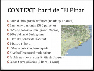 CONTEXT: barri de “El Pinar”
0 Barri d’immigració històrica (habitatges barats)
0 Barri on viuen unes 1500 persones
0 65% de població immigrant (Marroc)
0 20% població ètnia gitana
0 3 km del Centre de la ciutat
0 2 busos a l’hora
0 85% de població desocupada
0 Nivells d’instrucció molt baixos
0 Problemes de consum i tràfic de drogues
0 Sense Serveis Bàsics (3 Bars i 1 Forn)
 