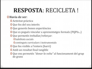 RESPOSTA: RECICLETA !
0 Havia de ser:
0 Activitat pràctica
0 Que fos del seu interès
0 Que generés bones experiències
0 Que es pogués vincular a aprenentatges formals (PQPIs...)
0 Que permetés treballar/reforçar:
0habilitats socials
0continguts curriculars i instrumentals
0 Que fos visible a l’entorn (barri)
0 Amb un resultat final tangible
0 Que ens permetés “donar la volta” al funcionament del grup
de grans
 