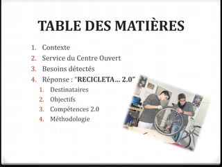 TABLE DES MATIÈRES
1. Contexte
2. Service du Centre Ouvert
3. Besoins détectés
4. Réponse : “RECICLETA… 2.0”
1. Destinataires
2. Objectifs
3. Compétences 2.0
4. Méthodologie
 