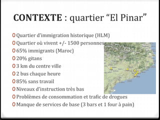 CONTEXTE : quartier “El Pinar”
0 Quartier d’immigration historique (HLM)
0 Quartier où vivent +/- 1500 personnes
0 65% immigrants (Maroc)
0 20% gitans
0 3 km du centre ville
0 2 bus chaque heure
0 85% sans travail
0 Niveaux d’instruction très bas
0 Problèmes de consommation et trafic de drogues
0 Manque de services de base (3 bars et 1 four à pain)
 