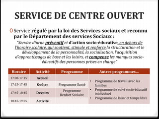 SERVICE DE CENTRE OUVERT
0 Service régulé par la loi des Services sociaux et reconnu
par le Département des services Sociaux :
“Service diurne préventif et d’action socio-éducative, en dehors de
l’horaire scolaire, qui soutient, stimule et renforce la structuration et le
développement de la personnalité, la socialisation, l’acquisition
d’apprentissages de base et les loisirs, et compense les manques socio-
éducatifs des personnes prises en charge”
Horaire Activité Programme Autres programmes…
17:00-17:15 Accueil
• Programme de travail avec les
familles
• Programme de suivi socio-éducatif
inidividuel
• Programme de loisir et temps libre
17:15-17:45 Goûter Programme Santé
17:45-18:45 Devoirs
Programme
Renfort Scolaire
18:45-19:55 Activité
 