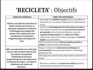 ‘RECICLETA’ : Objectifs
OBJECTIFS GÉNÉRAUX OBJECTIFS SPÉCIFIQUES
Réaliser une tâche de prévention en
dehors de l’horaire scolaire, en
soutenant, stimulant et renforçant
le développement intégral des
enfants et des adolescents, leur
socialisation et l’acquisition
d’apprentissages mécaniques de
base.
Encourager des habilités sociales de base susceptibles de
favoriser la vie en commun, l’intégration et le dévelopement
social.
Renforcer le développement de l’éducation aux valeurs
afin d’aider les enfants dans leur processus de croissance
personnelle et dans la prise de décisions : exercer la
capacité de dépassement et la culture de l’effort,
respecter les autres et leur milieu, encourager le travail en
équipe et la camaraderie.
Offrir aux adolescents des référents adultes positifs et
stables en dehors de leur milieu familial.
Offrir une alternative socio-éducative
dans le cadre du Centre Ouvert afin
de renforcer l’acquisition
d’habitudes de travail et
d’apprentisage chez des adolescents
en situation de risque, en évitant la
désaffection de moyens de
formation.
Élargir et renforcer les connaisances techniques et
instrumentales nécessaires pour acquérir la mécanique
générale du vélo.
Développer des activités d’éducation routière à l’intention des
jeunes.
Minimiser, revaloriser et recycler des résidus dérivés du
vélo en prenant compte de l’environnement.
 