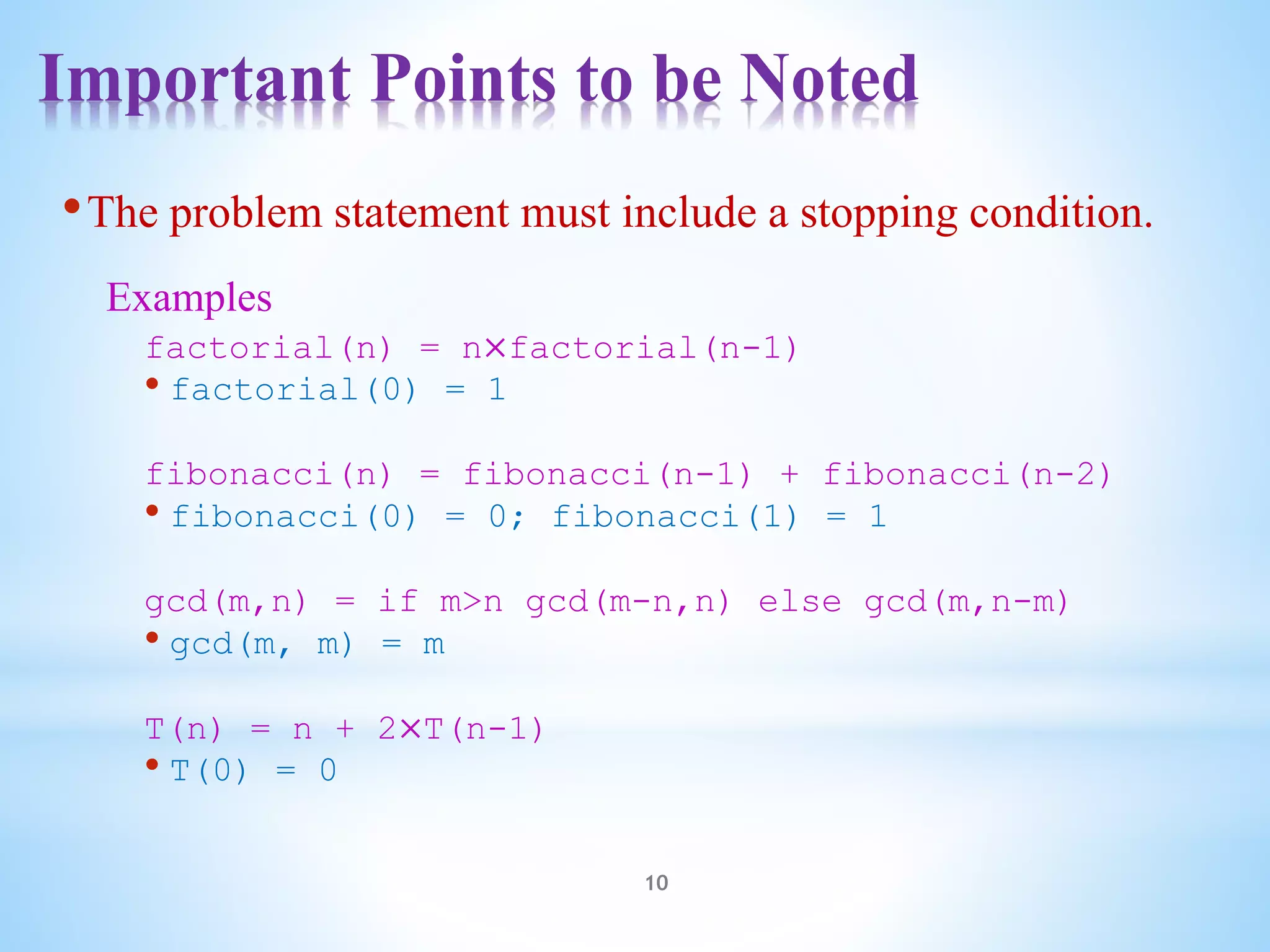 Important Points to be Noted
10
•The problem statement must include a stopping condition.
Examples
factorial(n) = n×factorial(n-1)
• factorial(0) = 1
fibonacci(n) = fibonacci(n-1) + fibonacci(n-2)
• fibonacci(0) = 0; fibonacci(1) = 1
gcd(m,n) = if m>n gcd(m-n,n) else gcd(m,n-m)
• gcd(m, m) = m
T(n) = n + 2×T(n-1)
• T(0) = 0
 