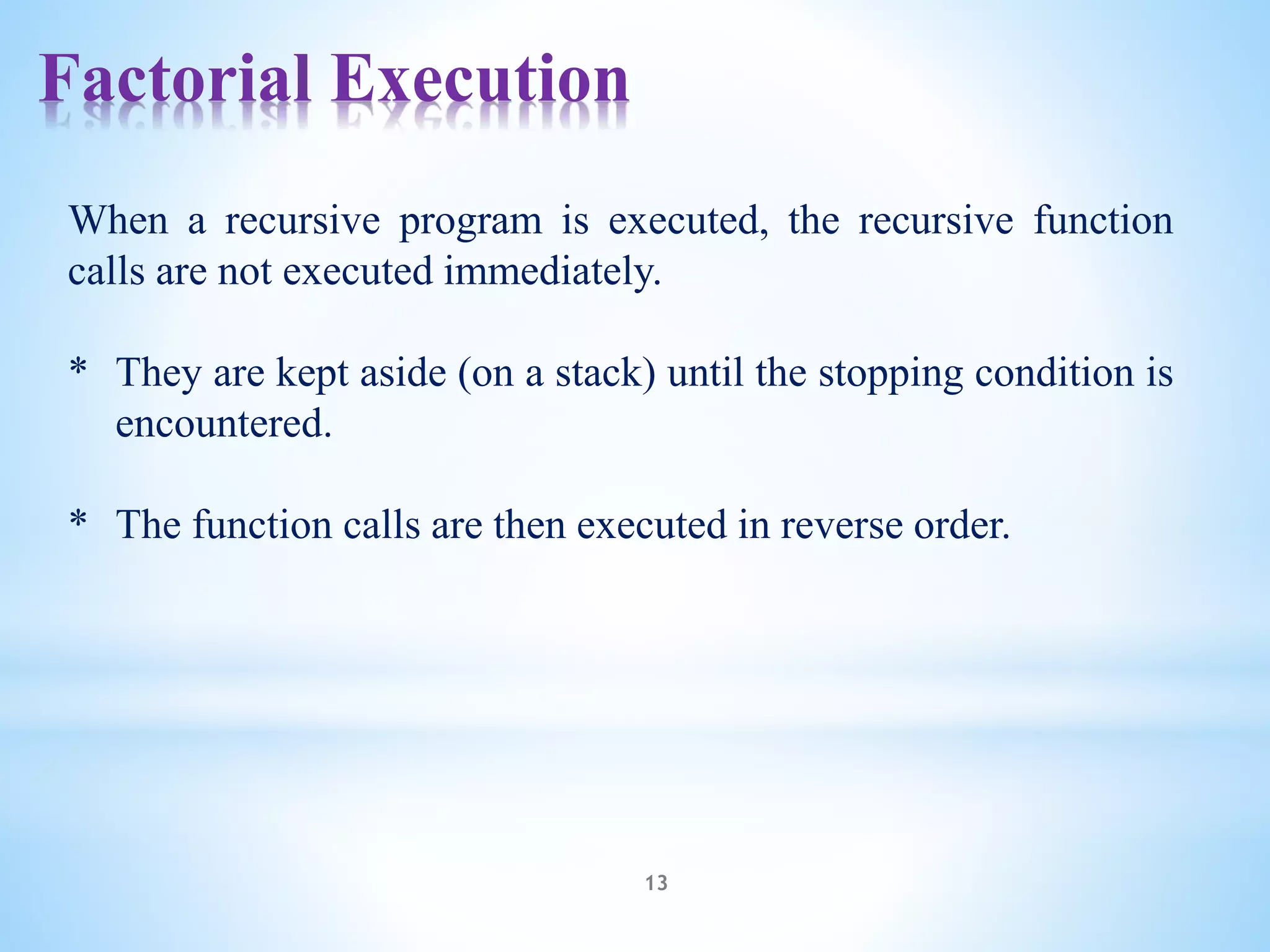Factorial Execution
13
When a recursive program is executed, the recursive function
calls are not executed immediately.
* They are kept aside (on a stack) until the stopping condition is
encountered.
* The function calls are then executed in reverse order.
 