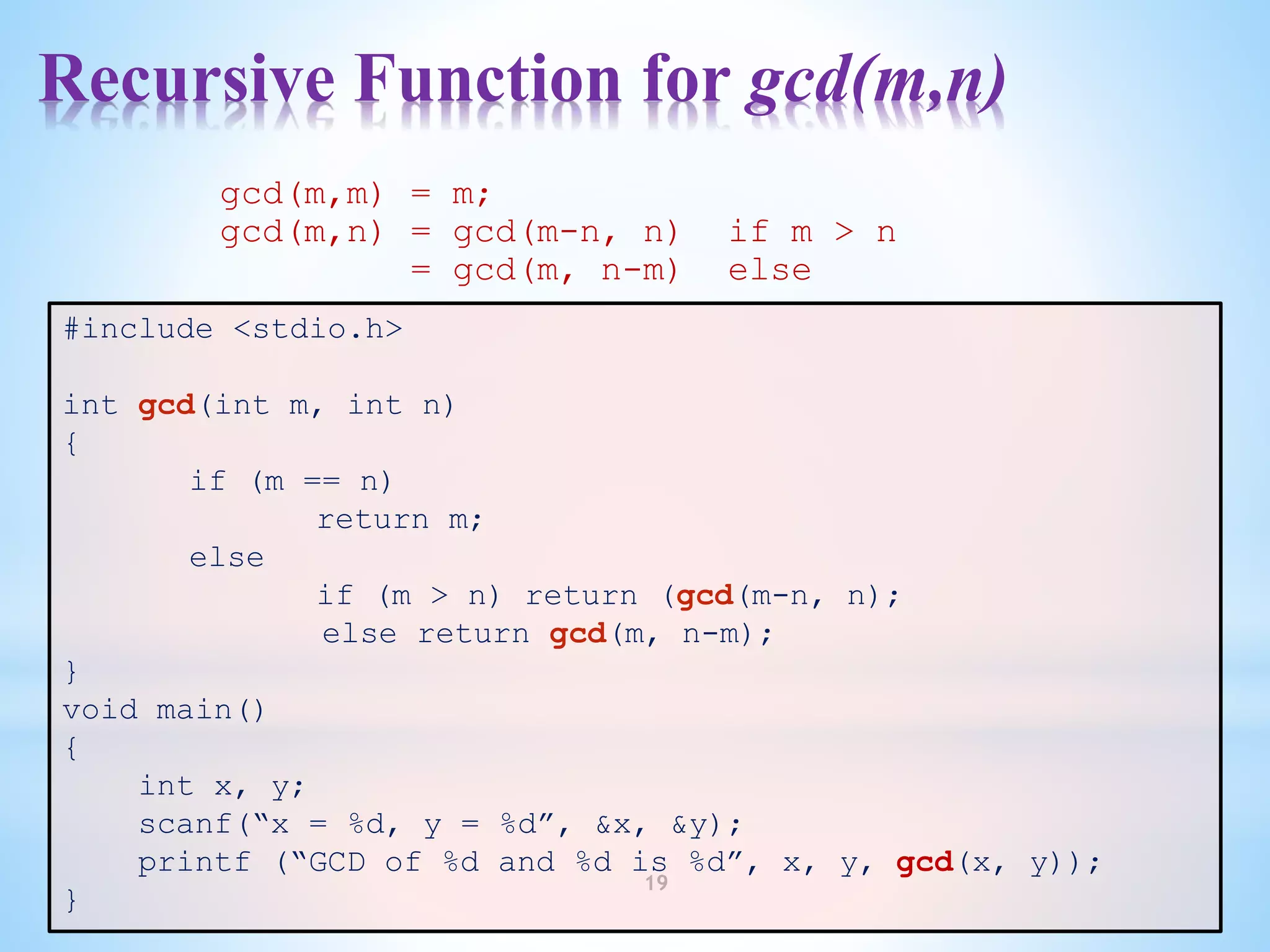 Recursive Function for gcd(m,n)
19
#include <stdio.h>
int gcd(int m, int n)
{
if (m == n)
return m;
else
if (m > n) return (gcd(m-n, n);
else return gcd(m, n-m);
}
void main()
{
int x, y;
scanf(“x = %d, y = %d”, &x, &y);
printf (“GCD of %d and %d is %d”, x, y, gcd(x, y));
}
gcd(m,m) = m;
gcd(m,n) = gcd(m-n, n) if m > n
= gcd(m, n-m) else
 