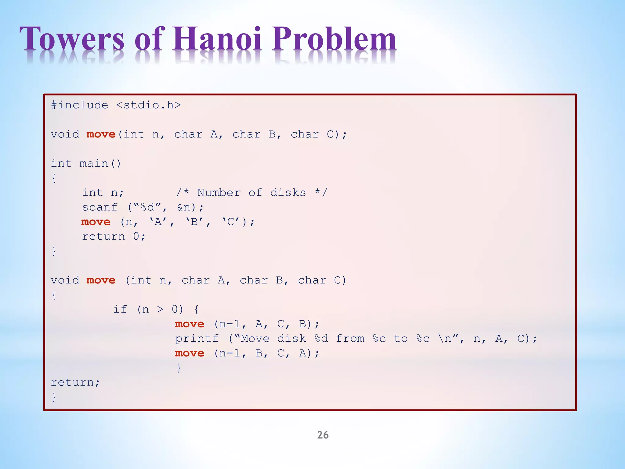 Towers of Hanoi Problem
26
#include <stdio.h>
void move(int n, char A, char B, char C);
int main()
{
int n; /* Number of disks */
scanf (“%d”, &n);
move (n, ‘A’, ‘B’, ‘C’);
return 0;
}
void move (int n, char A, char B, char C)
{
if (n > 0) {
move (n-1, A, C, B);
printf (“Move disk %d from %c to %c n”, n, A, C);
move (n-1, B, C, A);
}
return;
}
 