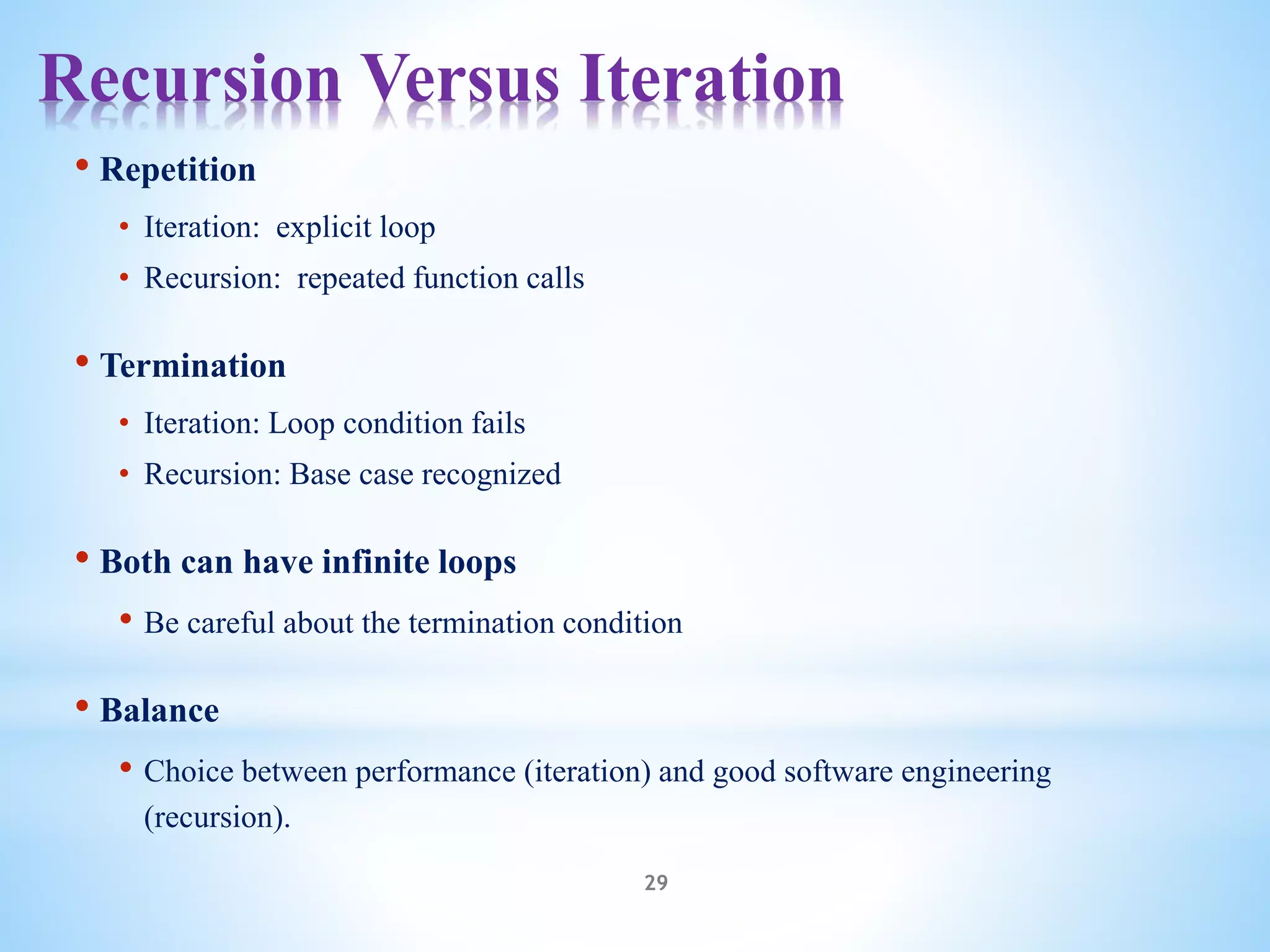 Recursion Versus Iteration
29
• Repetition
• Iteration: explicit loop
• Recursion: repeated function calls
• Termination
• Iteration: Loop condition fails
• Recursion: Base case recognized
• Both can have infinite loops
• Be careful about the termination condition
• Balance
• Choice between performance (iteration) and good software engineering
(recursion).
 