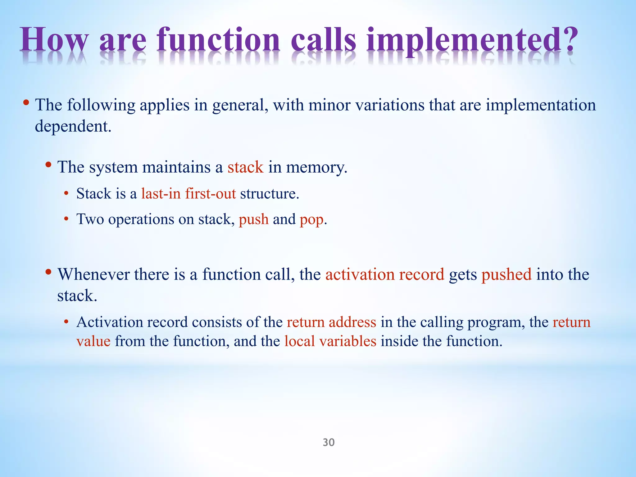 How are function calls implemented?
30
• The following applies in general, with minor variations that are implementation
dependent.
• The system maintains a stack in memory.
• Stack is a last-in first-out structure.
• Two operations on stack, push and pop.
• Whenever there is a function call, the activation record gets pushed into the
stack.
• Activation record consists of the return address in the calling program, the return
value from the function, and the local variables inside the function.
 