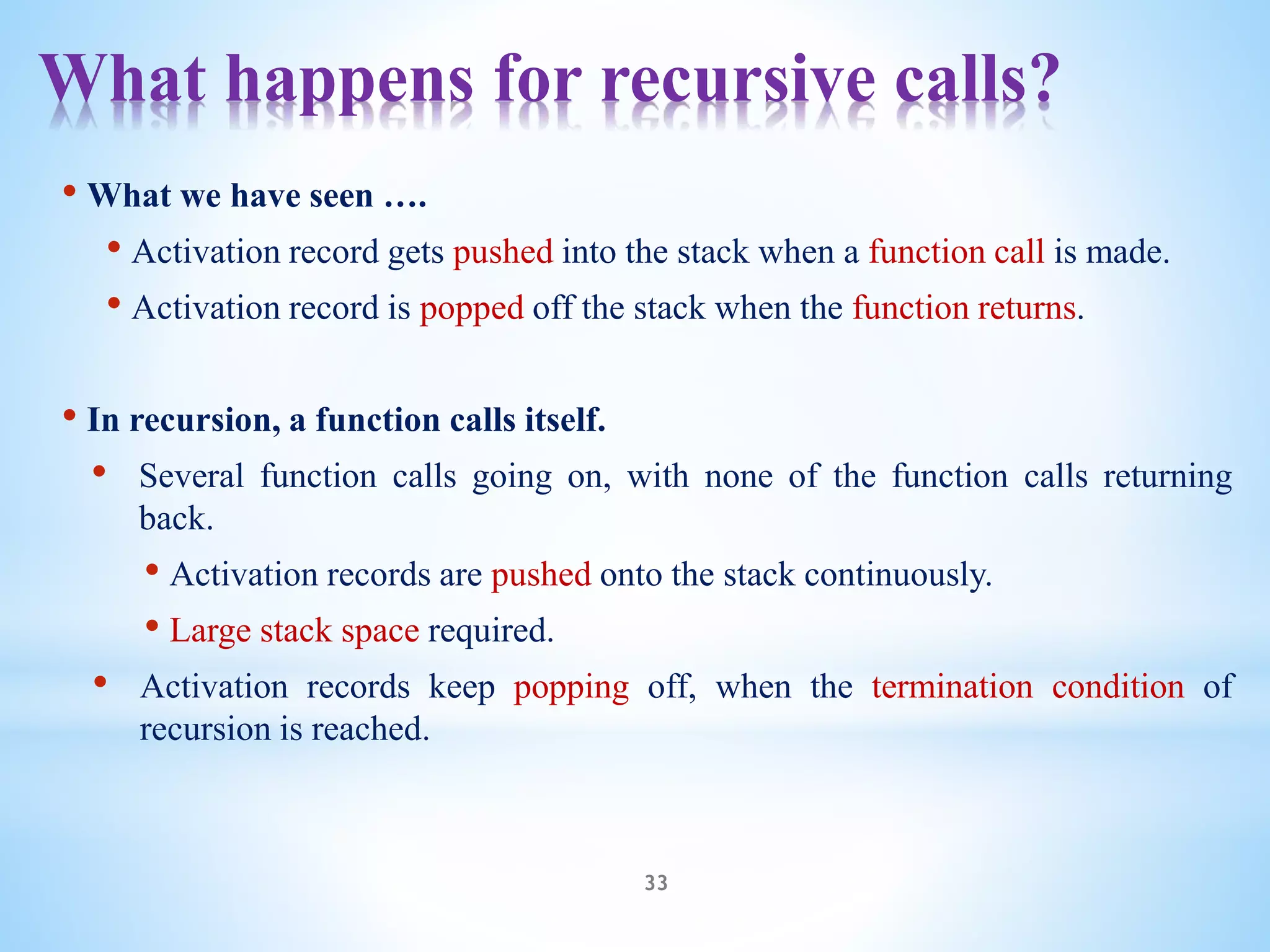 What happens for recursive calls?
33
• What we have seen ….
• Activation record gets pushed into the stack when a function call is made.
• Activation record is popped off the stack when the function returns.
• In recursion, a function calls itself.
• Several function calls going on, with none of the function calls returning
back.
• Activation records are pushed onto the stack continuously.
• Large stack space required.
• Activation records keep popping off, when the termination condition of
recursion is reached.
 