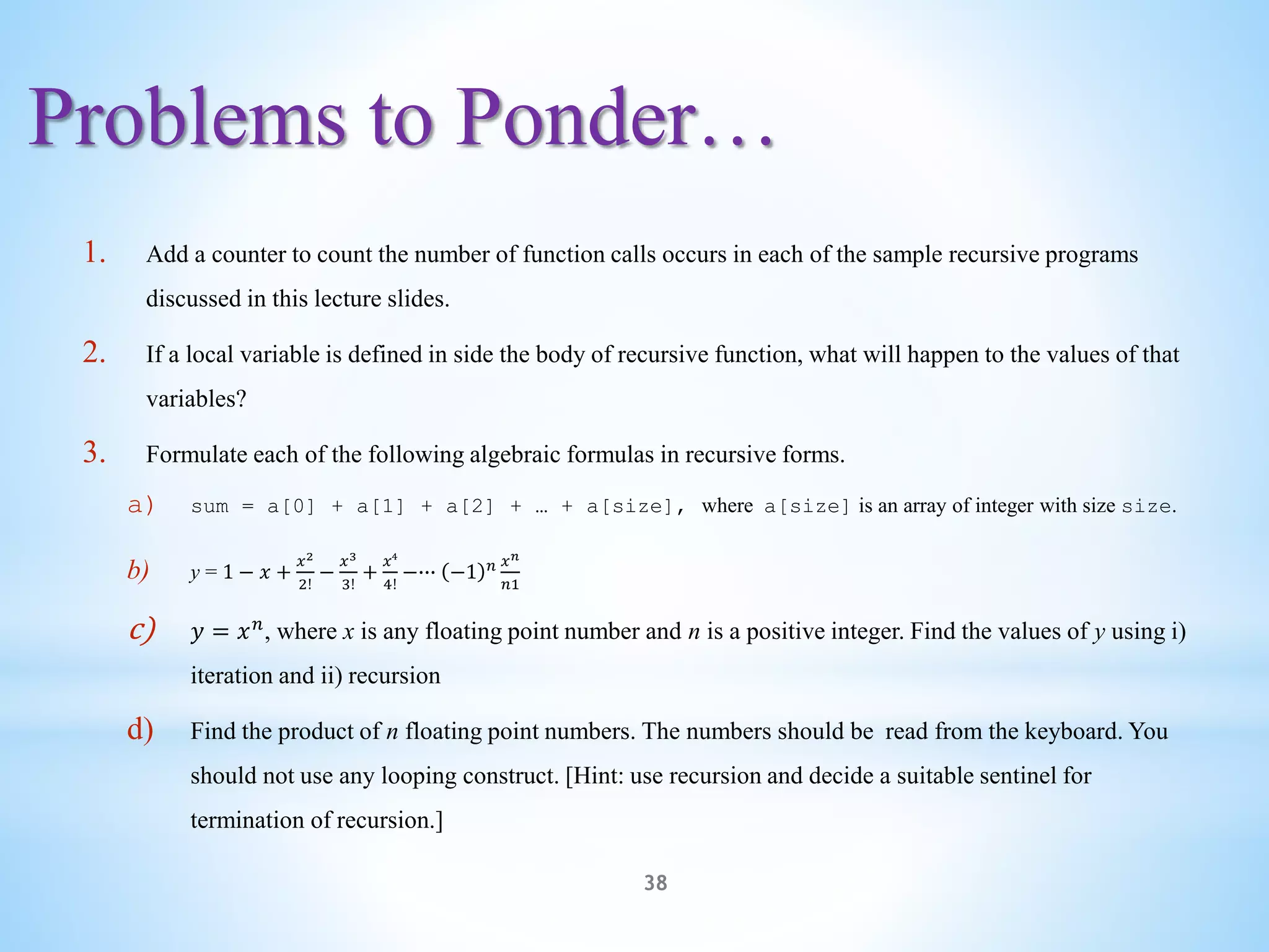 Problems to Ponder…
38
1. Add a counter to count the number of function calls occurs in each of the sample recursive programs
discussed in this lecture slides.
2. If a local variable is defined in side the body of recursive function, what will happen to the values of that
variables?
3. Formulate each of the following algebraic formulas in recursive forms.
a) sum = a[0] + a[1] + a[2] + … + a[size], where a[size] is an array of integer with size size.
b) y = 1 − 𝑥 +
𝑥2
2!
−
𝑥3
3!
+
𝑥4
4!
−∙∙∙ −1 𝑛 𝑥𝑛
𝑛1
c) 𝑦 = 𝑥𝑛
, where x is any floating point number and n is a positive integer. Find the values of y using i)
iteration and ii) recursion
d) Find the product of n floating point numbers. The numbers should be read from the keyboard. You
should not use any looping construct. [Hint: use recursion and decide a suitable sentinel for
termination of recursion.]
 