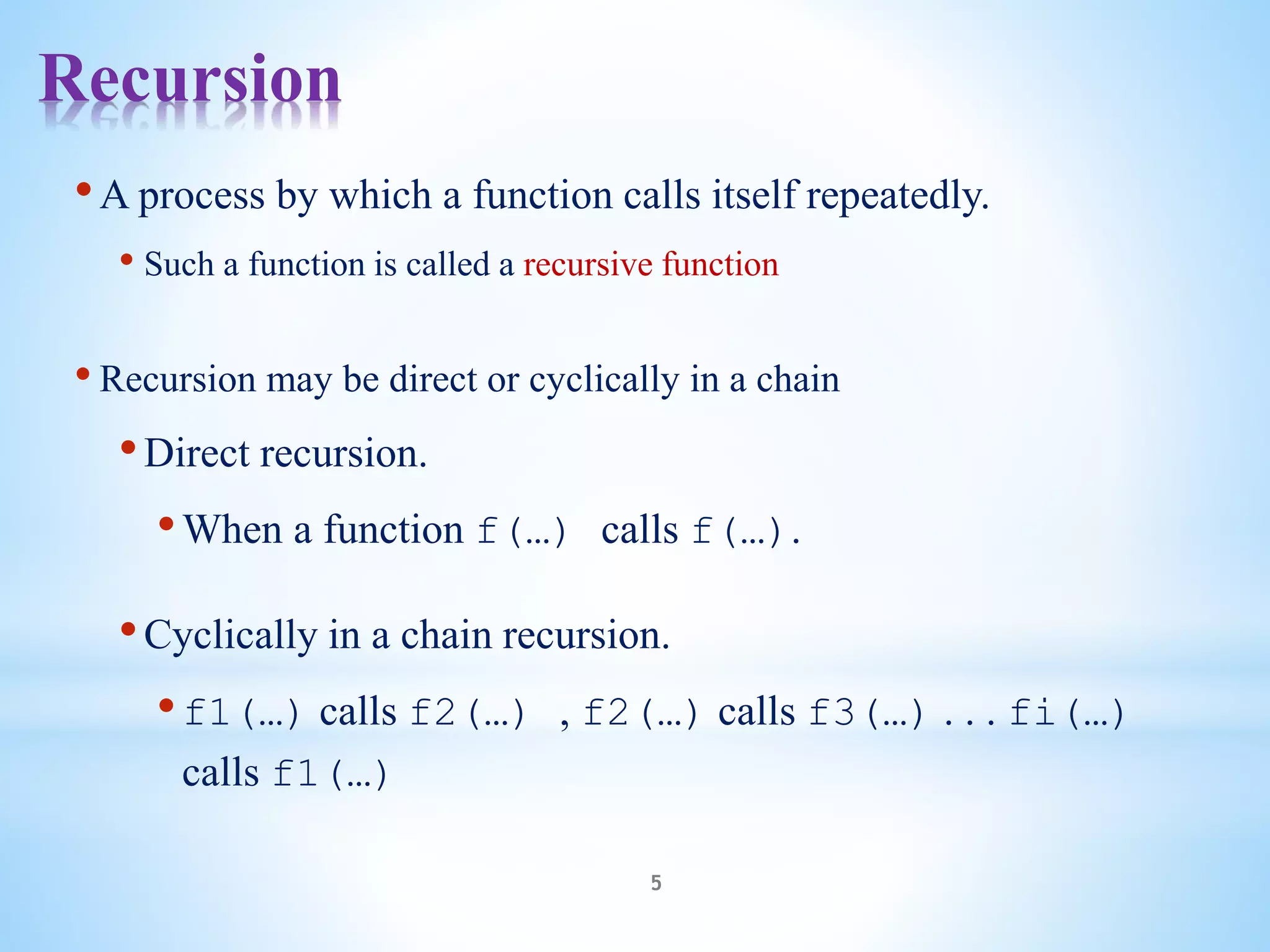Recursion
5
•A process by which a function calls itself repeatedly.
• Such a function is called a recursive function
• Recursion may be direct or cyclically in a chain
•Direct recursion.
•When a function f(…) calls f(…).
•Cyclically in a chain recursion.
•f1(…) calls f2(…) , f2(…) calls f3(…) . . . fi(…)
calls f1(…)
 
