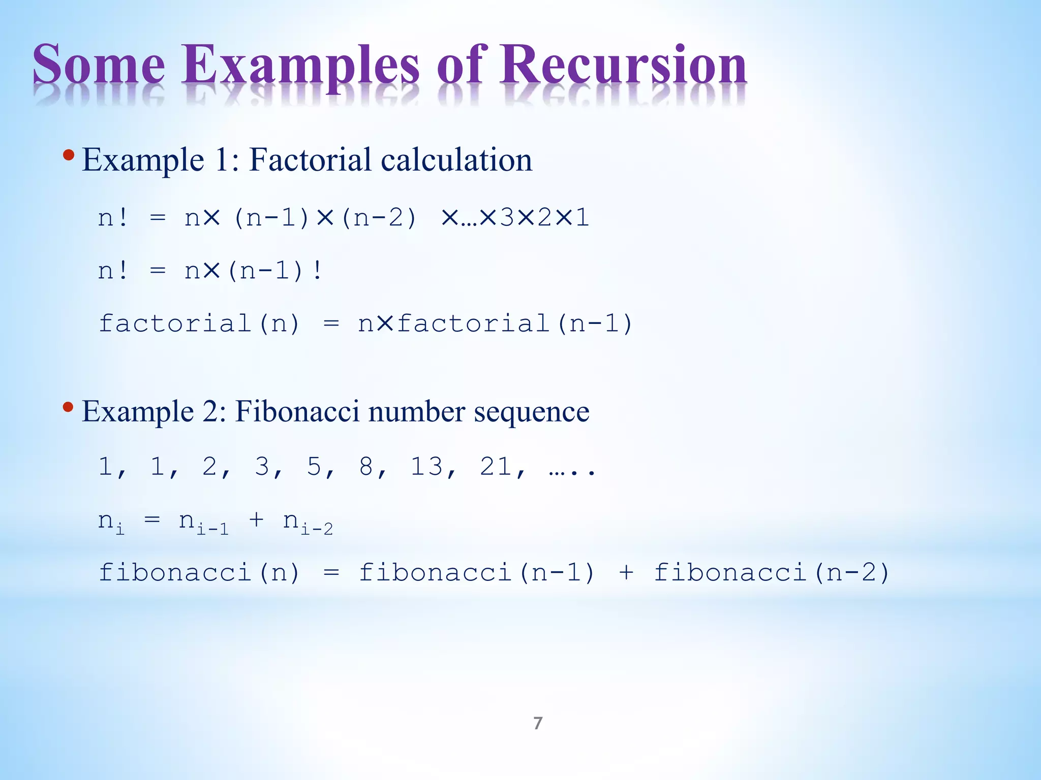 Some Examples of Recursion
7
•Example 1: Factorial calculation
n! = n× (n-1)×(n-2) ×…×3×2×1
n! = n×(n-1)!
factorial(n) = n×factorial(n-1)
• Example 2: Fibonacci number sequence
1, 1, 2, 3, 5, 8, 13, 21, …..
ni = ni-1 + ni-2
fibonacci(n) = fibonacci(n-1) + fibonacci(n-2)
 