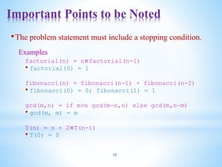 Important Points to be Noted
10
•The problem statement must include a stopping condition.
Examples
factorial(n) = n×factorial(n-1)
• factorial(0) = 1
fibonacci(n) = fibonacci(n-1) + fibonacci(n-2)
• fibonacci(0) = 0; fibonacci(1) = 1
gcd(m,n) = if m>n gcd(m-n,n) else gcd(m,n-m)
• gcd(m, m) = m
T(n) = n + 2×T(n-1)
• T(0) = 0
 