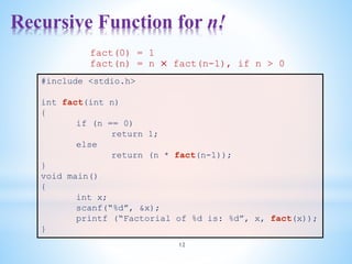 Recursive Function for n!
12
#include <stdio.h>
int fact(int n)
{
if (n == 0)
return 1;
else
return (n * fact(n-1));
}
void main()
{
int x;
scanf(“%d”, &x);
printf (“Factorial of %d is: %d”, x, fact(x));
}
fact(0) = 1
fact(n) = n × fact(n-1), if n > 0
 