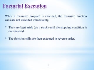 Factorial Execution
13
When a recursive program is executed, the recursive function
calls are not executed immediately.
* They are kept aside (on a stack) until the stopping condition is
encountered.
* The function calls are then executed in reverse order.
 