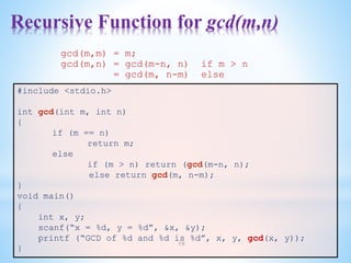 Recursive Function for gcd(m,n)
19
#include <stdio.h>
int gcd(int m, int n)
{
if (m == n)
return m;
else
if (m > n) return (gcd(m-n, n);
else return gcd(m, n-m);
}
void main()
{
int x, y;
scanf(“x = %d, y = %d”, &x, &y);
printf (“GCD of %d and %d is %d”, x, y, gcd(x, y));
}
gcd(m,m) = m;
gcd(m,n) = gcd(m-n, n) if m > n
= gcd(m, n-m) else
 