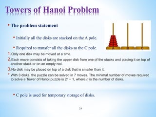 Towers of Hanoi Problem
24
• The problem statement
• Initially all the disks are stacked on the A pole.
• Required to transfer all the disks to the C pole.
1.Only one disk may be moved at a time.
2.Each move consists of taking the upper disk from one of the stacks and placing it on top of
another stack or on an empty rod.
3.No disk may be placed on top of a disk that is smaller than it.
* With 3 disks, the puzzle can be solved in 7 moves. The minimal number of moves required
to solve a Tower of Hanoi puzzle is 2n − 1, where n is the number of disks.
• C pole is used for temporary storage of disks.
 