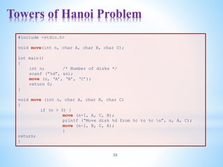 Towers of Hanoi Problem
26
#include <stdio.h>
void move(int n, char A, char B, char C);
int main()
{
int n; /* Number of disks */
scanf (“%d”, &n);
move (n, ‘A’, ‘B’, ‘C’);
return 0;
}
void move (int n, char A, char B, char C)
{
if (n > 0) {
move (n-1, A, C, B);
printf (“Move disk %d from %c to %c n”, n, A, C);
move (n-1, B, C, A);
}
return;
}
 
