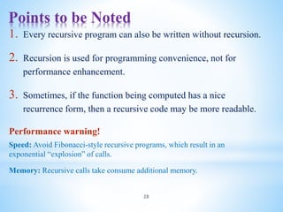 Points to be Noted
28
1. Every recursive program can also be written without recursion.
2. Recursion is used for programming convenience, not for
performance enhancement.
3. Sometimes, if the function being computed has a nice
recurrence form, then a recursive code may be more readable.
Performance warning!
Speed: Avoid Fibonacci-style recursive programs, which result in an
exponential “explosion” of calls.
Memory: Recursive calls take consume additional memory.
 