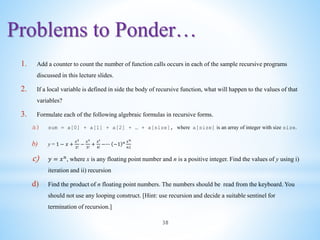 Problems to Ponder…
38
1. Add a counter to count the number of function calls occurs in each of the sample recursive programs
discussed in this lecture slides.
2. If a local variable is defined in side the body of recursive function, what will happen to the values of that
variables?
3. Formulate each of the following algebraic formulas in recursive forms.
a) sum = a[0] + a[1] + a[2] + … + a[size], where a[size] is an array of integer with size size.
b) y = 1 − 𝑥 +
𝑥2
2!
−
𝑥3
3!
+
𝑥4
4!
−∙∙∙ −1 𝑛 𝑥𝑛
𝑛1
c) 𝑦 = 𝑥𝑛
, where x is any floating point number and n is a positive integer. Find the values of y using i)
iteration and ii) recursion
d) Find the product of n floating point numbers. The numbers should be read from the keyboard. You
should not use any looping construct. [Hint: use recursion and decide a suitable sentinel for
termination of recursion.]
 