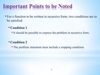 Important Points to be Noted
8
•For a function to be written in recursive form, two conditions are to
be satisfied:
•Condition 1
• It should be possible to express the problem in recursive form.
•Condition 2
• The problem statement must include a stopping condition.
 