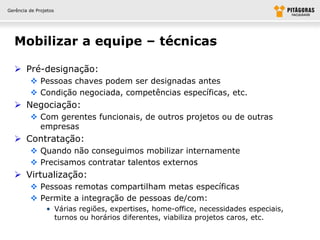 Gerência de Projetos




  Mobilizar a equipe – técnicas

   Pré-designação:
          Pessoas chaves podem ser designadas antes
          Condição negociada, competências específicas, etc.
   Negociação:
          Com gerentes funcionais, de outros projetos ou de outras
           empresas
   Contratação:
          Quando não conseguimos mobilizar internamente
          Precisamos contratar talentos externos
   Virtualização:
          Pessoas remotas compartilham metas específicas
          Permite a integração de pessoas de/com:
                • Várias regiões, expertises, home-office, necessidades especiais,
                  turnos ou horários diferentes, viabiliza projetos caros, etc.
 