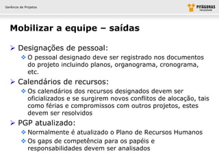 Gerência de Projetos




  Mobilizar a equipe – saídas

   Designações de pessoal:
          O pessoal designado deve ser registrado nos documentos
           do projeto incluindo planos, organograma, cronograma,
           etc.
   Calendários de recursos:
          Os calendários dos recursos designados devem ser
           oficializados e se surgirem novos conflitos de alocação, tais
           como férias e compromissos com outros projetos, estes
           devem ser resolvidos
   PGP atualizado:
          Normalmente é atualizado o Plano de Recursos Humanos
          Os gaps de competência para os papéis e
           responsabilidades devem ser analisados
 