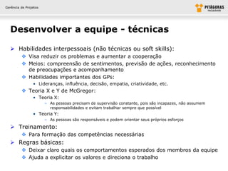 Gerência de Projetos




  Desenvolver a equipe - técnicas

   Habilidades interpessoais (não técnicas ou soft skills):
          Visa reduzir os problemas e aumentar a cooperação
          Meios: compreensão de sentimentos, previsão de ações, reconhecimento
           de preocupações e acompanhamento
          Habilidades importantes dos GPs:
                • Lideranças, influência, decisão, empatia, criatividade, etc.
          Teoria X e Y de McGregor:
                • Teoria X:
                       – As pessoas precisam de supervisão constante, pois são incapazes, não assumem
                         responsabilidades e evitam trabalhar sempre que possível
                • Teoria Y:
                       – As pessoas são responsáveis e podem orientar seus próprios esforços

   Treinamento:
          Para formação das competências necessárias
   Regras básicas:
          Deixar claro quais os comportamentos esperados dos membros da equipe
          Ajuda a explicitar os valores e direciona o trabalho
 