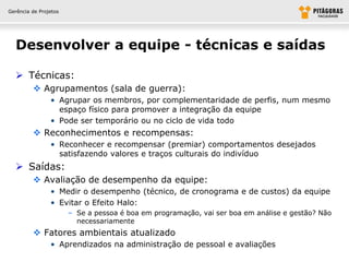 Gerência de Projetos




  Desenvolver a equipe - técnicas e saídas

   Técnicas:
          Agrupamentos (sala de guerra):
                • Agrupar os membros, por complementaridade de perfis, num mesmo
                  espaço físico para promover a integração da equipe
                • Pode ser temporário ou no ciclo de vida todo
          Reconhecimentos e recompensas:
                • Reconhecer e recompensar (premiar) comportamentos desejados
                  satisfazendo valores e traços culturais do indivíduo
   Saídas:
          Avaliação de desempenho da equipe:
                • Medir o desempenho (técnico, de cronograma e de custos) da equipe
                • Evitar o Efeito Halo:
                       – Se a pessoa é boa em programação, vai ser boa em análise e gestão? Não
                         necessariamente
          Fatores ambientais atualizado
                • Aprendizados na administração de pessoal e avaliações
 