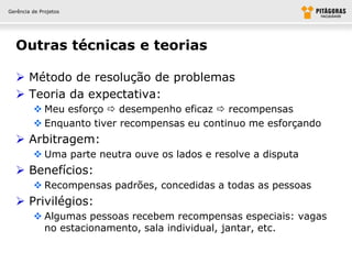 Gerência de Projetos




  Outras técnicas e teorias

   Método de resolução de problemas
   Teoria da expectativa:
          Meu esforço  desempenho eficaz  recompensas
          Enquanto tiver recompensas eu continuo me esforçando
   Arbitragem:
          Uma parte neutra ouve os lados e resolve a disputa
   Benefícios:
          Recompensas padrões, concedidas a todas as pessoas
   Privilégios:
          Algumas pessoas recebem recompensas especiais: vagas
           no estacionamento, sala individual, jantar, etc.
 
