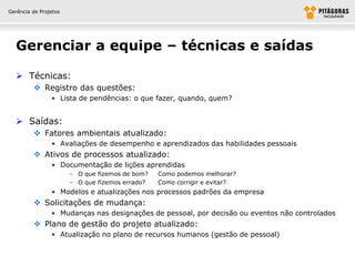 Gerência de Projetos




  Gerenciar a equipe – técnicas e saídas

   Técnicas:
          Registro das questões:
                • Lista de pendências: o que fazer, quando, quem?


   Saídas:
          Fatores ambientais atualizado:
                • Avaliações de desempenho e aprendizados das habilidades pessoais
          Ativos de processos atualizado:
                • Documentação de lições aprendidas
                       – O que fizemos de bom?   Como podemos melhorar?
                       – O que fizemos errado?   Como corrigir e evitar?
                • Modelos e atualizações nos processos padrões da empresa
          Solicitações de mudança:
                • Mudanças nas designações de pessoal, por decisão ou eventos não controlados
          Plano de gestão do projeto atualizado:
                • Atualização no plano de recursos humanos (gestão de pessoal)
 