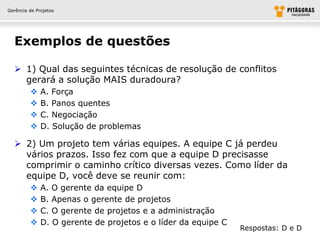 Gerência de Projetos




  Exemplos de questões

   1) Qual das seguintes técnicas de resolução de conflitos
    gerará a solução MAIS duradoura?
             A. Força
             B. Panos quentes
             C. Negociação
             D. Solução de problemas

   2) Um projeto tem várias equipes. A equipe C já perdeu
    vários prazos. Isso fez com que a equipe D precisasse
    comprimir o caminho crítico diversas vezes. Como líder da
    equipe D, você deve se reunir com:
             A. O gerente da equipe D
             B. Apenas o gerente de projetos
             C. O gerente de projetos e a administração
             D. O gerente de projetos e o líder da equipe C
                                                               Respostas: D e D
 