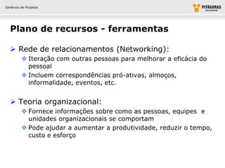 Gerência de Projetos




  Plano de recursos - ferramentas

   Rede de relacionamentos (Networking):
          Iteração com outras pessoas para melhorar a eficácia do
           pessoal
          Incluem correspondências pró-ativas, almoços,
           informalidade, eventos, etc.


   Teoria organizacional:
          Fornece informações sobre como as pessoas, equipes e
           unidades organizacionais se comportam
          Pode ajudar a aumentar a produtividade, reduzir o tempo,
           custo e esforço
 