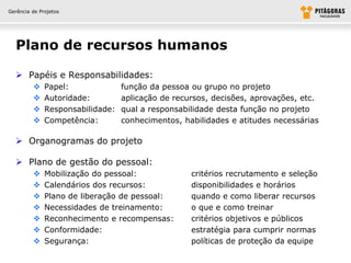 Gerência de Projetos




  Plano de recursos humanos

   Papéis e Responsabilidades:
             Papel:              função da pessoa ou grupo no projeto
             Autoridade:         aplicação de recursos, decisões, aprovações, etc.
             Responsabilidade:   qual a responsabilidade desta função no projeto
             Competência:        conhecimentos, habilidades e atitudes necessárias

   Organogramas do projeto

   Plano de gestão do pessoal:
             Mobilização do pessoal:              critérios recrutamento e seleção
             Calendários dos recursos:            disponibilidades e horários
             Plano de liberação de pessoal:       quando e como liberar recursos
             Necessidades de treinamento:         o que e como treinar
             Reconhecimento e recompensas:        critérios objetivos e públicos
             Conformidade:                        estratégia para cumprir normas
             Segurança:                           políticas de proteção da equipe
 