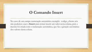 O Comando Insert
No caso de um campo numeração automática exemplo: codigo_cliente nós
não podemos usar o Insert para tentar inserir um valor nesta coluna, pois a
mesma foi criada com o numeração automática, que faz a geração automática
dos valores desta coluna.
 