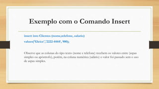 Exemplo com o Comando Insert
insert into Clientes (nome,telefone, salario)
values('Gleice','2222-4444‘, 900);
Observe que as colunas do tipo texto (nome e telefone) recebem os valores entre (aspas
simples ou apóstrofo), porém, na coluna numérica (salário) o valor foi passado sem o uso
de aspas simples.
 