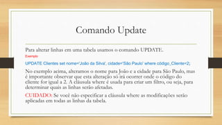 Comando Update
Para alterar linhas em uma tabela usamos o comando UPDATE.
Exemplo
UPDATE Clientes set nome='João da Silva', cidade='São Paulo' where código_Cliente=2;
No exemplo acima, alteramos o nome para João e a cidade para São Paulo, mas
é importante observar que esta alteração só irá ocorrer onde o código do
cliente for igual a 2. A cláusula where é usada para criar um filtro, ou seja, para
determinar quais as linhas serão afetadas.
CUIDADO: Se você não especificar a cláusula where as modificações serão
aplicadas em todas as linhas da tabela.
 